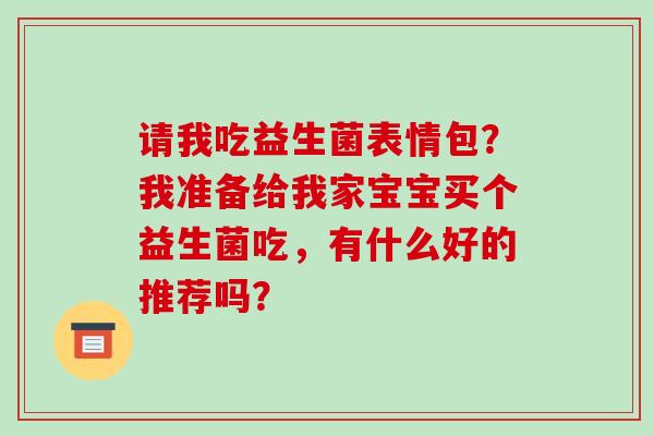 请我吃益生菌表情包？我准备给我家宝宝买个益生菌吃，有什么好的推荐吗？