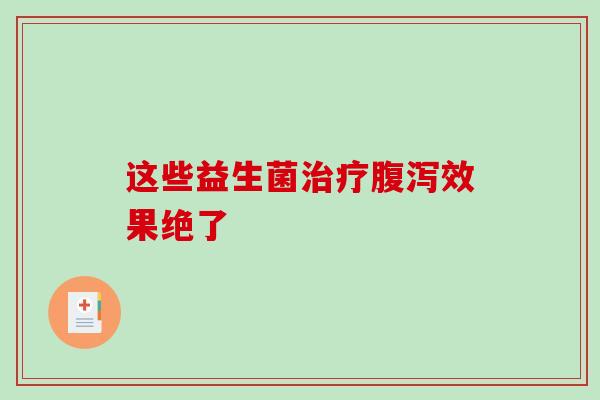 这些益生菌治疗腹泻效果绝了