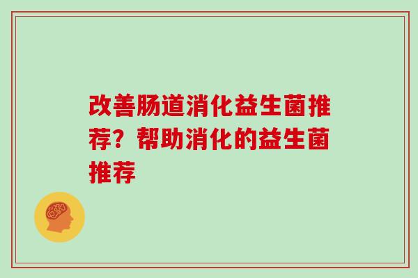 改善肠道消化益生菌推荐？帮助消化的益生菌推荐