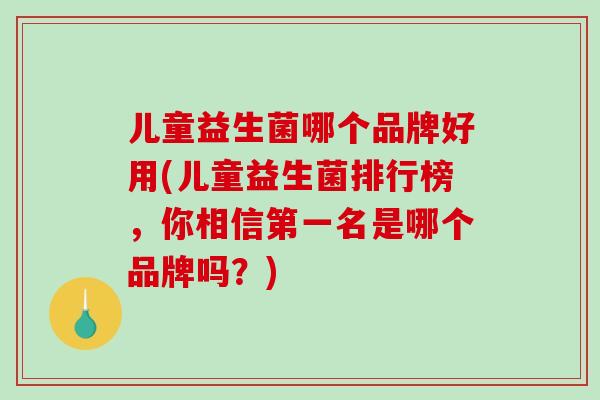 儿童益生菌哪个品牌好用(儿童益生菌排行榜，你相信第一名是哪个品牌吗？)