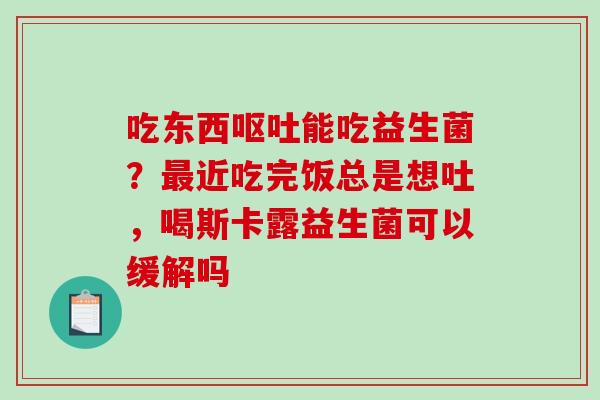 吃东西呕吐能吃益生菌？最近吃完饭总是想吐，喝斯卡露益生菌可以缓解吗