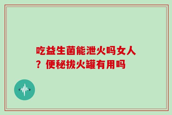 吃益生菌能泄火吗女人？便秘拔火罐有用吗