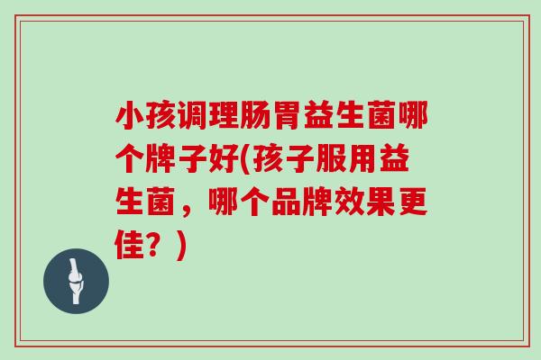 小孩调理肠胃益生菌哪个牌子好(孩子服用益生菌，哪个品牌效果更佳？)