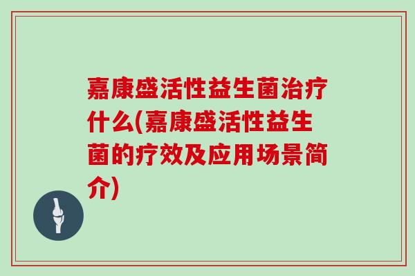 嘉康盛活性益生菌什么(嘉康盛活性益生菌的疗效及应用场景简介) 嘉康盛活性益生菌什么(嘉康盛活性益生菌的疗效及应用场景简介)