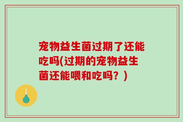 宠物益生菌过期了还能吃吗(过期的宠物益生菌还能喂和吃吗？)