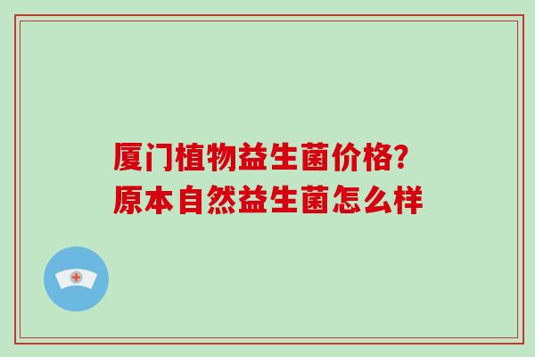 厦门植物益生菌价格?原本自然益生菌怎么样 厦门植物益生菌价格?原本自然益生菌怎么样