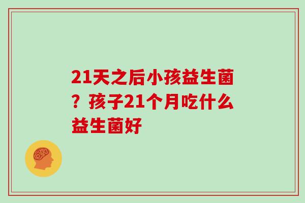 21天之后小孩益生菌？孩子21个月吃什么益生菌好