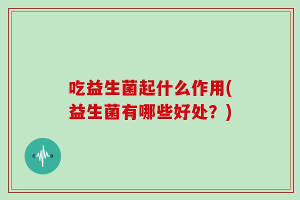 吃益生菌起什么作用(益生菌有哪些好处？)