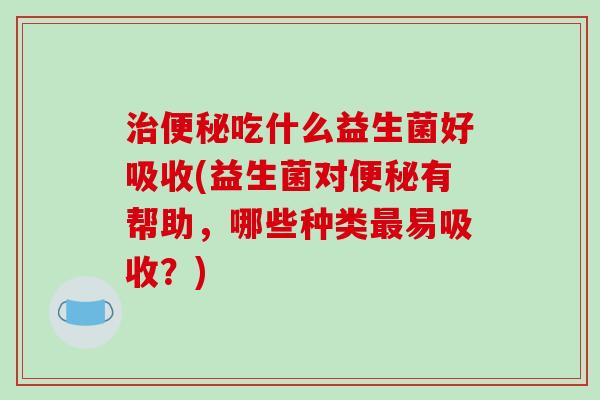 治便秘吃什么益生菌好吸收(益生菌对便秘有帮助，哪些种类最易吸收？)
