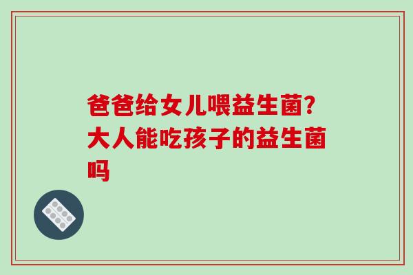 爸爸给女儿喂益生菌？大人能吃孩子的益生菌吗