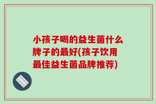 小孩子喝的益生菌什么牌子的好(孩子饮用佳益生菌品牌推荐)