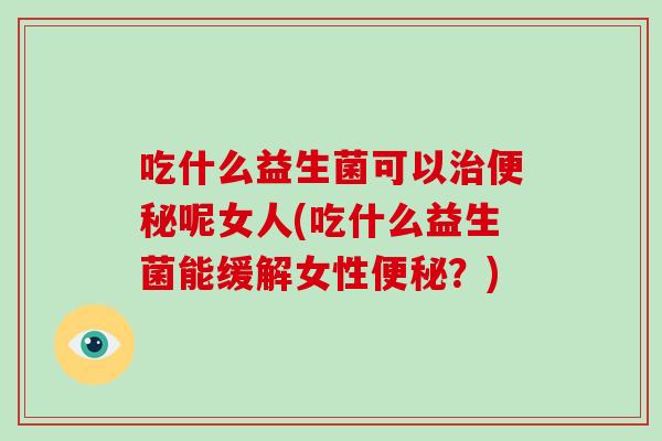 吃什么益生菌可以治便秘呢女人(吃什么益生菌能缓解女性便秘？)