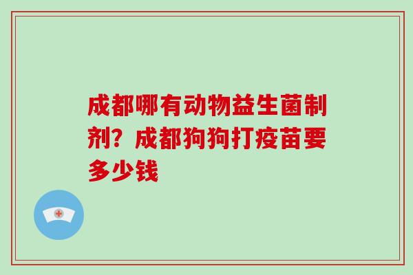 成都哪有动物益生菌制剂？成都狗狗打疫苗要多少钱