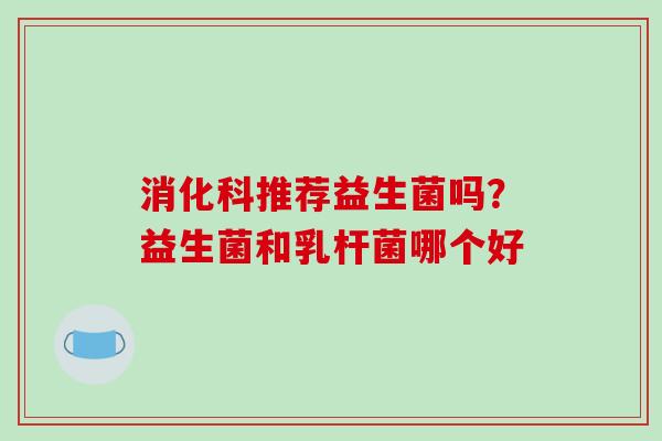 消化科推荐益生菌吗？益生菌和乳杆菌哪个好
