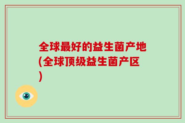 全球好的益生菌产地(全球益生菌产区) 全球好的益生菌产地(全球益生菌产区)