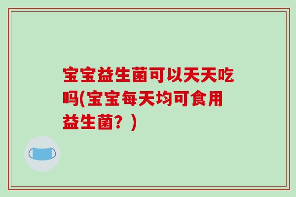 宝宝益生菌可以天天吃吗(宝宝每天均可食用益生菌？)
