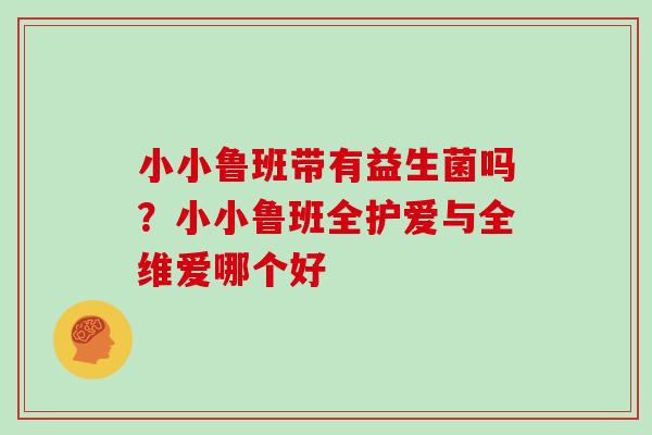 小小鲁班带有益生菌吗?小小鲁班全护爱与全维爱哪个好 小小鲁班带有益生菌吗?小小鲁班全护爱与全维爱哪个好