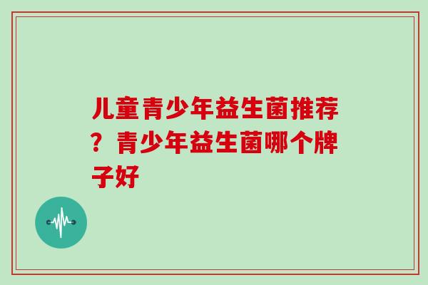 儿童青少年益生菌推荐?青少年益生菌哪个牌子好 儿童青少年益生菌推荐?青少年益生菌哪个牌子好