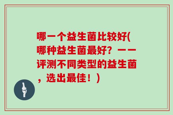 哪一个益生菌比较好(哪种益生菌最好？一一评测不同类型的益生菌，选出最佳！)