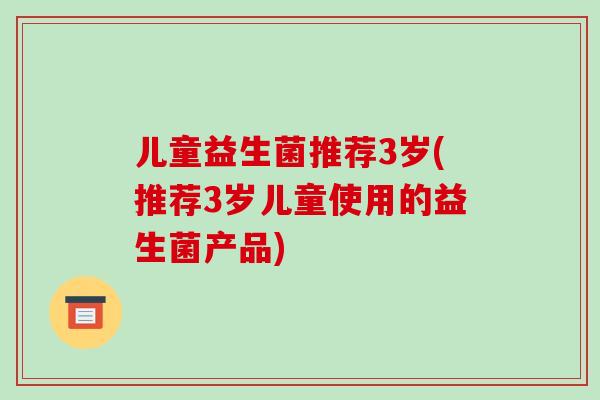 儿童益生菌推荐3岁(推荐3岁儿童使用的益生菌产品)