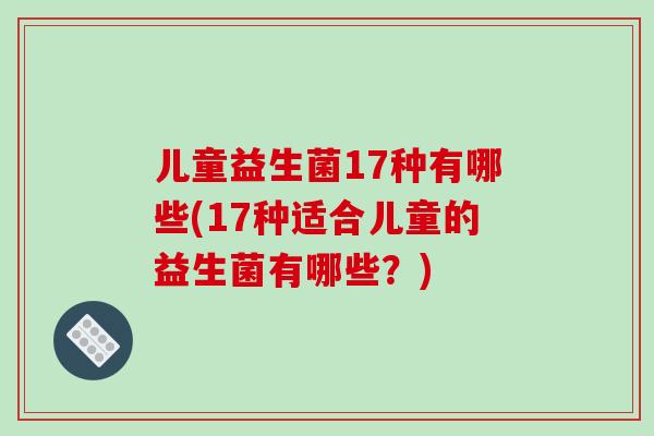 儿童益生菌17种有哪些(17种适合儿童的益生菌有哪些?) 儿童益生菌17种有哪些(17种适合儿童的益生菌有哪些?)