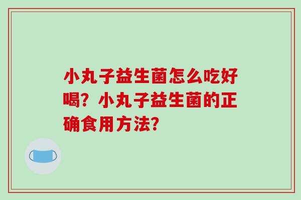 小丸子益生菌怎么吃好喝？小丸子益生菌的正确食用方法？