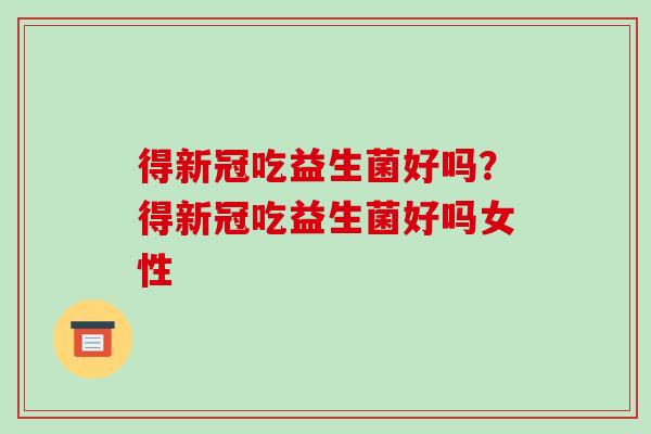 得新冠吃益生菌好吗？得新冠吃益生菌好吗女性