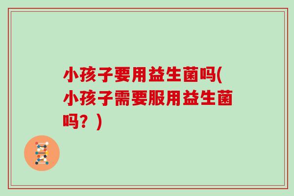 小孩子要用益生菌吗(小孩子需要服用益生菌吗?) 小孩子要用益生菌吗(小孩子需要服用益生菌吗?)