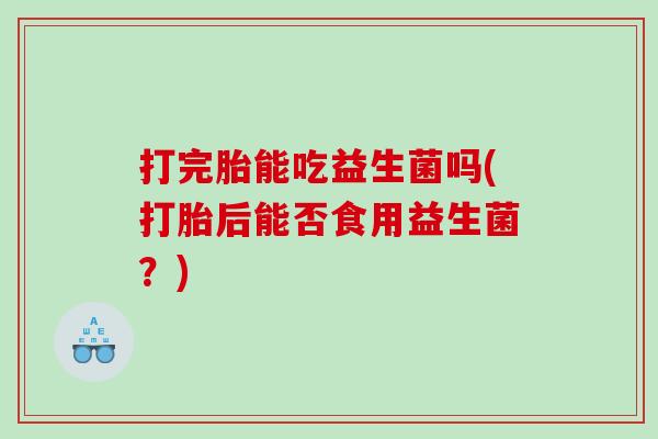 打完胎能吃益生菌吗(打胎后能否食用益生菌？)
