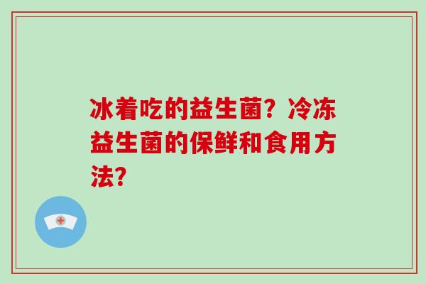 冰着吃的益生菌？冷冻益生菌的保鲜和食用方法？