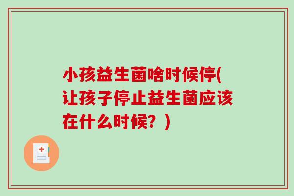 小孩益生菌啥时候停(让孩子停止益生菌应该在什么时候?) 小孩益生菌啥时候停(让孩子停止益生菌应该在什么时候?)