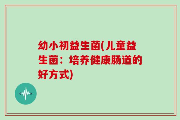 幼小初益生菌(儿童益生菌：培养健康肠道的好方式)