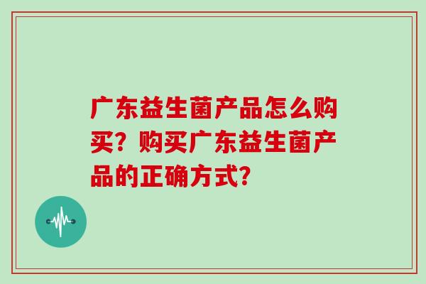 广东益生菌产品怎么购买?购买广东益生菌产品的正确方式? 广东益生菌产品怎么购买?购买广东益生菌产品的正确方式?