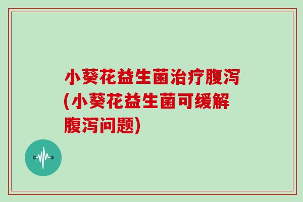 小葵花益生菌治疗腹泻(小葵花益生菌可缓解腹泻问题)