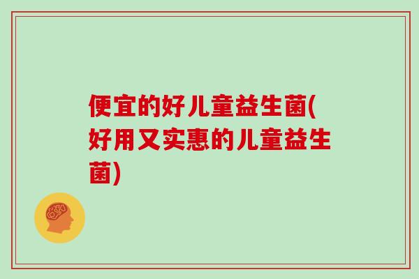 便宜的好儿童益生菌(好用又实惠的儿童益生菌)
