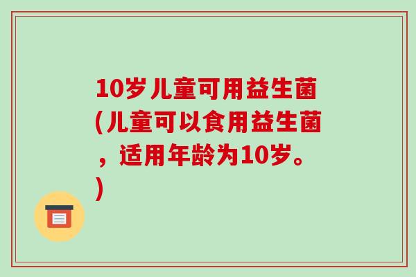 10岁儿童可用益生菌(儿童可以食用益生菌，适用年龄为10岁。)
