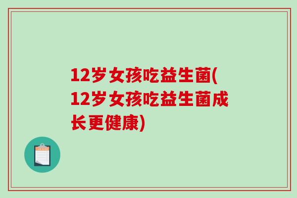 12岁女孩吃益生菌(12岁女孩吃益生菌成长更健康)