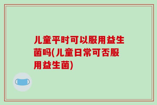 儿童平时可以服用益生菌吗(儿童日常可否服用益生菌)