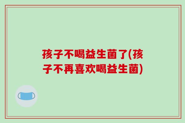 孩子不喝益生菌了(孩子不再喜欢喝益生菌)