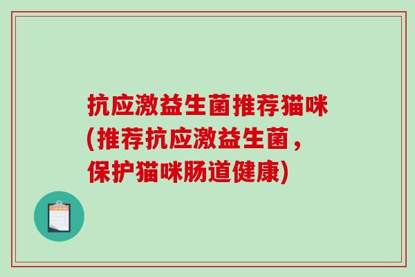 抗应激益生菌推荐猫咪(推荐抗应激益生菌,保护猫咪肠道健康) 抗应激益生菌推荐猫咪(推荐抗应激益生菌,保护猫咪肠道健康)
