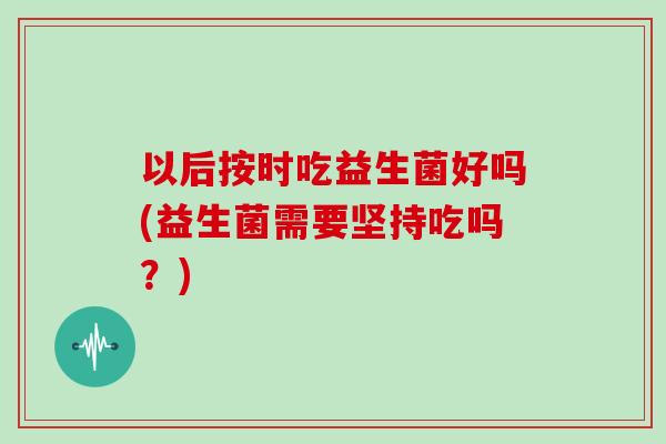 以后按时吃益生菌好吗(益生菌需要坚持吃吗？)