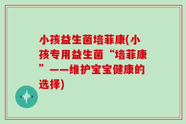 小孩益生菌培菲康(小孩专用益生菌“培菲康”——维护宝宝健康的选择)