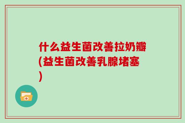 什么益生菌改善拉奶瓣(益生菌改善乳腺堵塞)