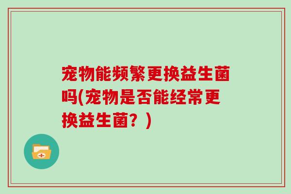 宠物能频繁更换益生菌吗(宠物是否能经常更换益生菌？)