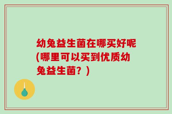 幼兔益生菌在哪买好呢(哪里可以买到优质幼兔益生菌?) 幼兔益生菌在哪买好呢(哪里可以买到优质幼兔益生菌?)