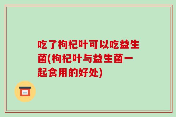 吃了枸杞叶可以吃益生菌(枸杞叶与益生菌一起食用的好处)