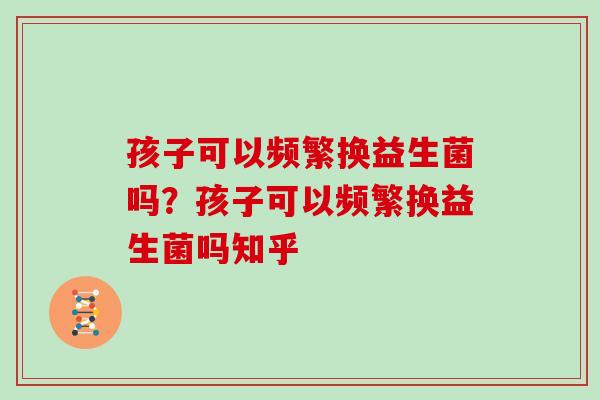 孩子可以频繁换益生菌吗?孩子可以频繁换益生菌吗知乎 孩子可以频繁换益生菌吗?孩子可以频繁换益生菌吗知乎