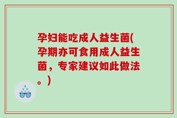 孕妇能吃成人益生菌(孕期亦可食用成人益生菌，专家建议如此做法。)