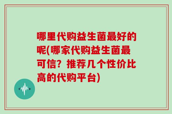 哪里代购益生菌好的呢(哪家代购益生菌可信?推荐几个性价比高的代购平台) 哪里代购益生菌好的呢(哪家代购益生菌可信?推荐几个性价比高的代购平台)