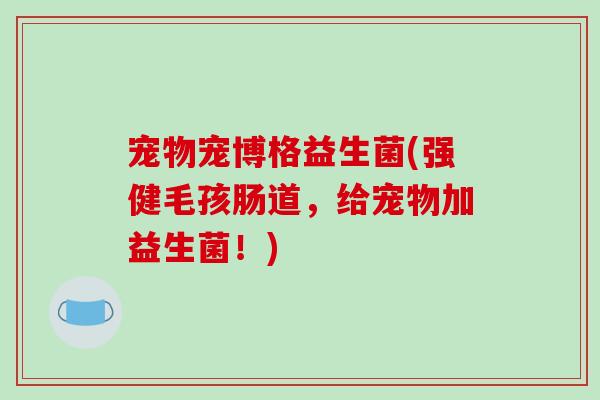 宠物宠博格益生菌(强健毛孩肠道,给宠物加益生菌!) 宠物宠博格益生菌(强健毛孩肠道,给宠物加益生菌!)